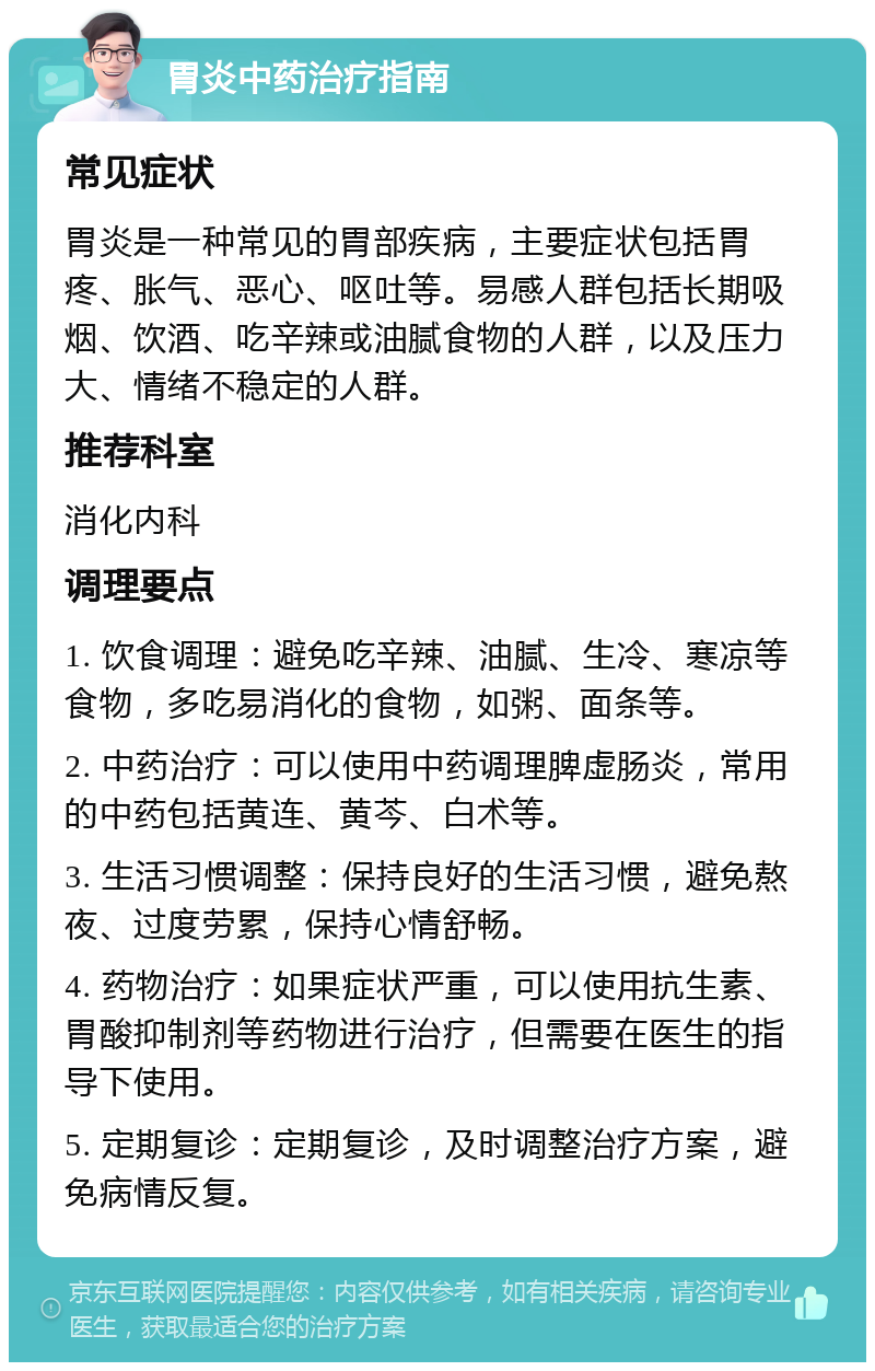 胃炎中药治疗指南 常见症状 胃炎是一种常见的胃部疾病，主要症状包括胃疼、胀气、恶心、呕吐等。易感人群包括长期吸烟、饮酒、吃辛辣或油腻食物的人群，以及压力大、情绪不稳定的人群。 推荐科室 消化内科 调理要点 1. 饮食调理：避免吃辛辣、油腻、生冷、寒凉等食物，多吃易消化的食物，如粥、面条等。 2. 中药治疗：可以使用中药调理脾虚肠炎，常用的中药包括黄连、黄芩、白术等。 3. 生活习惯调整：保持良好的生活习惯，避免熬夜、过度劳累，保持心情舒畅。 4. 药物治疗：如果症状严重，可以使用抗生素、胃酸抑制剂等药物进行治疗，但需要在医生的指导下使用。 5. 定期复诊：定期复诊，及时调整治疗方案，避免病情反复。