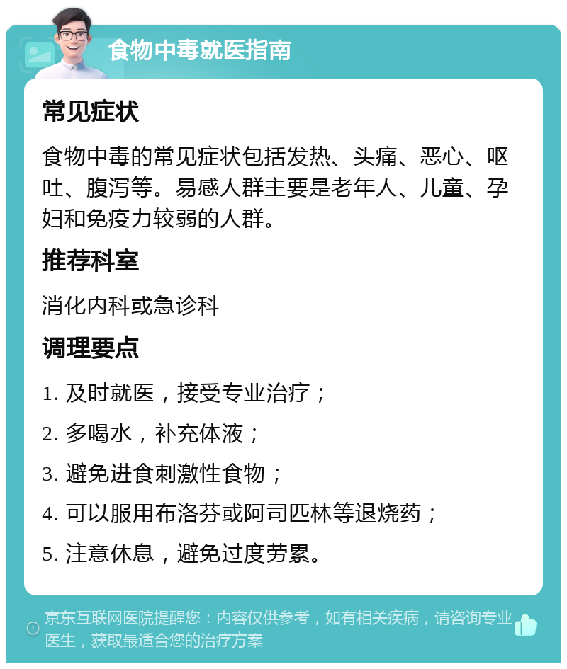 食物中毒就医指南 常见症状 食物中毒的常见症状包括发热、头痛、恶心、呕吐、腹泻等。易感人群主要是老年人、儿童、孕妇和免疫力较弱的人群。 推荐科室 消化内科或急诊科 调理要点 1. 及时就医，接受专业治疗； 2. 多喝水，补充体液； 3. 避免进食刺激性食物； 4. 可以服用布洛芬或阿司匹林等退烧药； 5. 注意休息，避免过度劳累。