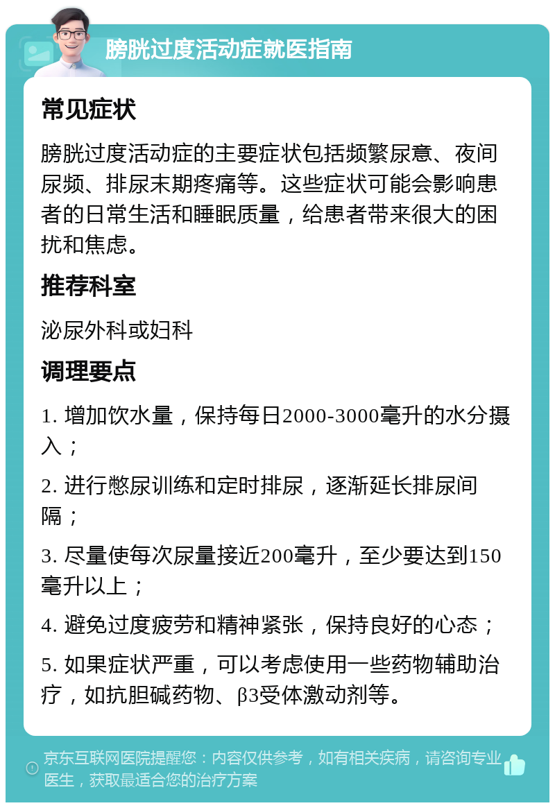 膀胱过度活动症就医指南 常见症状 膀胱过度活动症的主要症状包括频繁尿意、夜间尿频、排尿末期疼痛等。这些症状可能会影响患者的日常生活和睡眠质量，给患者带来很大的困扰和焦虑。 推荐科室 泌尿外科或妇科 调理要点 1. 增加饮水量，保持每日2000-3000毫升的水分摄入； 2. 进行憋尿训练和定时排尿，逐渐延长排尿间隔； 3. 尽量使每次尿量接近200毫升，至少要达到150毫升以上； 4. 避免过度疲劳和精神紧张，保持良好的心态； 5. 如果症状严重，可以考虑使用一些药物辅助治疗，如抗胆碱药物、β3受体激动剂等。