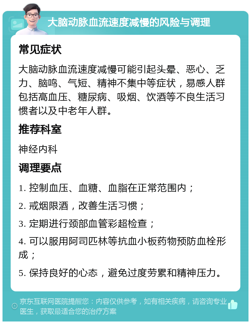 大脑动脉血流速度减慢的风险与调理 常见症状 大脑动脉血流速度减慢可能引起头晕、恶心、乏力、脑鸣、气短、精神不集中等症状，易感人群包括高血压、糖尿病、吸烟、饮酒等不良生活习惯者以及中老年人群。 推荐科室 神经内科 调理要点 1. 控制血压、血糖、血脂在正常范围内； 2. 戒烟限酒，改善生活习惯； 3. 定期进行颈部血管彩超检查； 4. 可以服用阿司匹林等抗血小板药物预防血栓形成； 5. 保持良好的心态，避免过度劳累和精神压力。