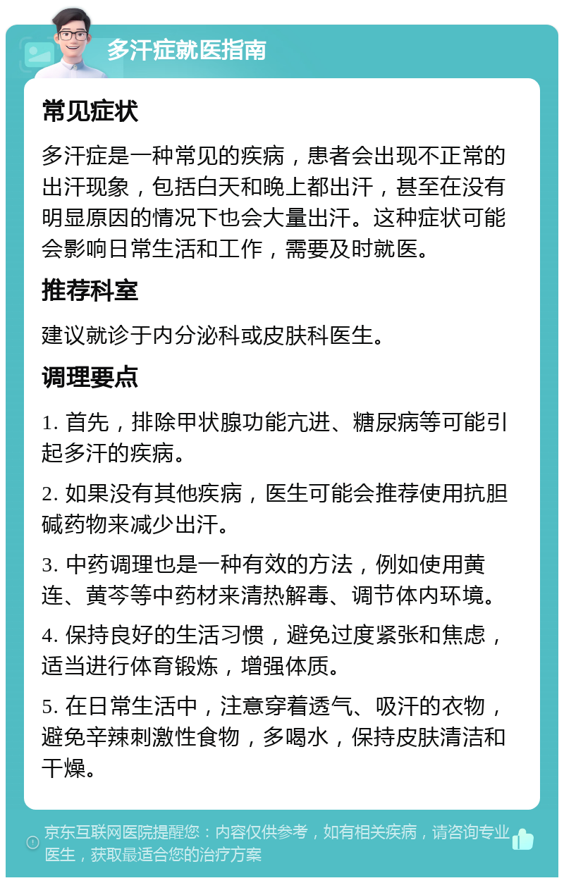 多汗症就医指南 常见症状 多汗症是一种常见的疾病，患者会出现不正常的出汗现象，包括白天和晚上都出汗，甚至在没有明显原因的情况下也会大量出汗。这种症状可能会影响日常生活和工作，需要及时就医。 推荐科室 建议就诊于内分泌科或皮肤科医生。 调理要点 1. 首先，排除甲状腺功能亢进、糖尿病等可能引起多汗的疾病。 2. 如果没有其他疾病，医生可能会推荐使用抗胆碱药物来减少出汗。 3. 中药调理也是一种有效的方法，例如使用黄连、黄芩等中药材来清热解毒、调节体内环境。 4. 保持良好的生活习惯，避免过度紧张和焦虑，适当进行体育锻炼，增强体质。 5. 在日常生活中，注意穿着透气、吸汗的衣物，避免辛辣刺激性食物，多喝水，保持皮肤清洁和干燥。