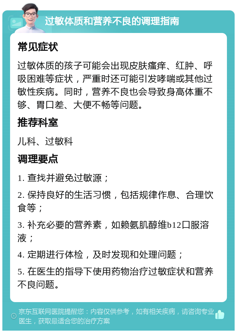 过敏体质和营养不良的调理指南 常见症状 过敏体质的孩子可能会出现皮肤瘙痒、红肿、呼吸困难等症状，严重时还可能引发哮喘或其他过敏性疾病。同时，营养不良也会导致身高体重不够、胃口差、大便不畅等问题。 推荐科室 儿科、过敏科 调理要点 1. 查找并避免过敏源； 2. 保持良好的生活习惯，包括规律作息、合理饮食等； 3. 补充必要的营养素，如赖氨肌醇维b12口服溶液； 4. 定期进行体检，及时发现和处理问题； 5. 在医生的指导下使用药物治疗过敏症状和营养不良问题。