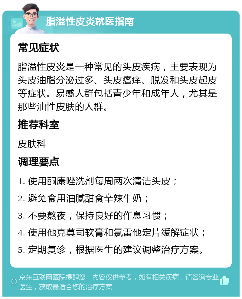 脂溢性皮炎就医指南 常见症状 脂溢性皮炎是一种常见的头皮疾病，主要表现为头皮油脂分泌过多、头皮瘙痒、脱发和头皮起皮等症状。易感人群包括青少年和成年人，尤其是那些油性皮肤的人群。 推荐科室 皮肤科 调理要点 1. 使用酮康唑洗剂每周两次清洁头皮； 2. 避免食用油腻甜食辛辣牛奶； 3. 不要熬夜，保持良好的作息习惯； 4. 使用他克莫司软膏和氯雷他定片缓解症状； 5. 定期复诊，根据医生的建议调整治疗方案。