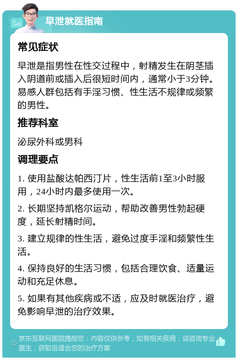 早泄就医指南 常见症状 早泄是指男性在性交过程中，射精发生在阴茎插入阴道前或插入后很短时间内，通常小于3分钟。易感人群包括有手淫习惯、性生活不规律或频繁的男性。 推荐科室 泌尿外科或男科 调理要点 1. 使用盐酸达帕西汀片，性生活前1至3小时服用，24小时内最多使用一次。 2. 长期坚持凯格尔运动，帮助改善男性勃起硬度，延长射精时间。 3. 建立规律的性生活，避免过度手淫和频繁性生活。 4. 保持良好的生活习惯，包括合理饮食、适量运动和充足休息。 5. 如果有其他疾病或不适，应及时就医治疗，避免影响早泄的治疗效果。