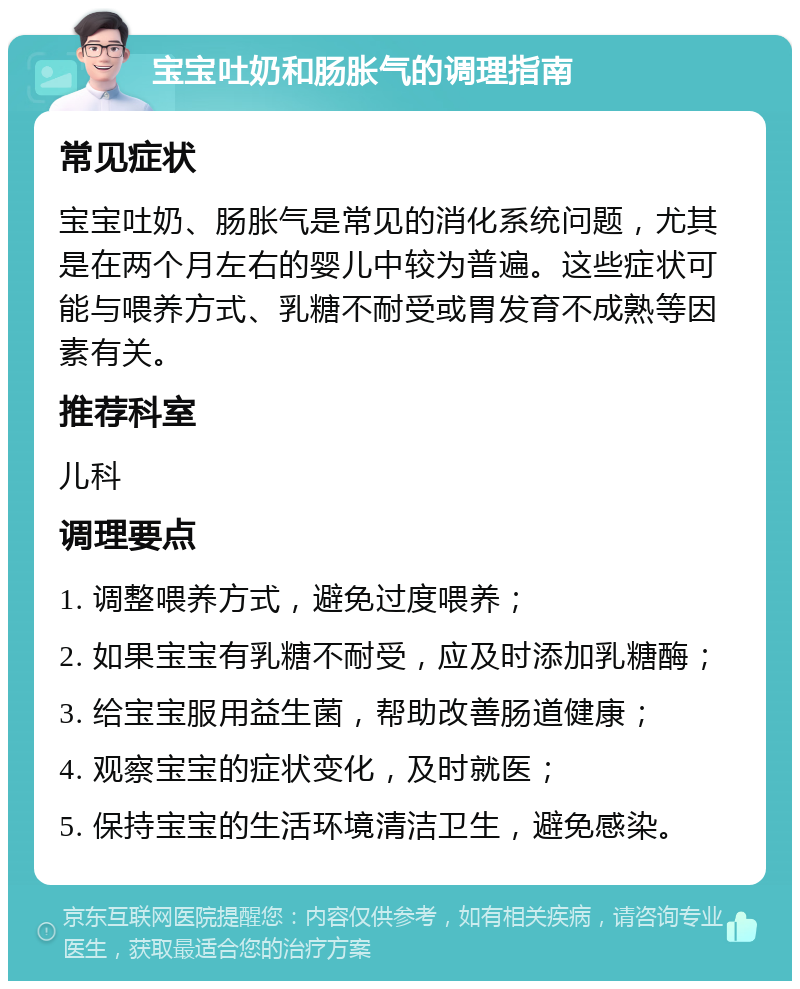 宝宝吐奶和肠胀气的调理指南 常见症状 宝宝吐奶、肠胀气是常见的消化系统问题，尤其是在两个月左右的婴儿中较为普遍。这些症状可能与喂养方式、乳糖不耐受或胃发育不成熟等因素有关。 推荐科室 儿科 调理要点 1. 调整喂养方式，避免过度喂养； 2. 如果宝宝有乳糖不耐受，应及时添加乳糖酶； 3. 给宝宝服用益生菌，帮助改善肠道健康； 4. 观察宝宝的症状变化，及时就医； 5. 保持宝宝的生活环境清洁卫生，避免感染。