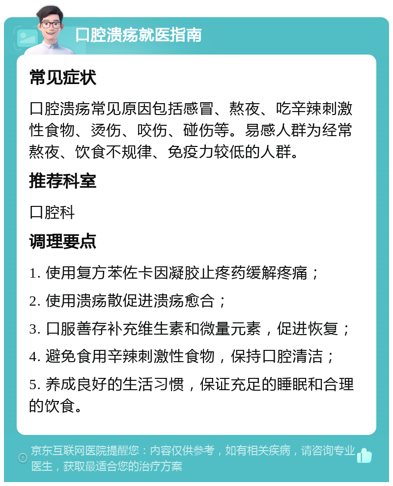 口腔溃疡就医指南 常见症状 口腔溃疡常见原因包括感冒、熬夜、吃辛辣刺激性食物、烫伤、咬伤、碰伤等。易感人群为经常熬夜、饮食不规律、免疫力较低的人群。 推荐科室 口腔科 调理要点 1. 使用复方苯佐卡因凝胶止疼药缓解疼痛； 2. 使用溃疡散促进溃疡愈合； 3. 口服善存补充维生素和微量元素，促进恢复； 4. 避免食用辛辣刺激性食物，保持口腔清洁； 5. 养成良好的生活习惯，保证充足的睡眠和合理的饮食。