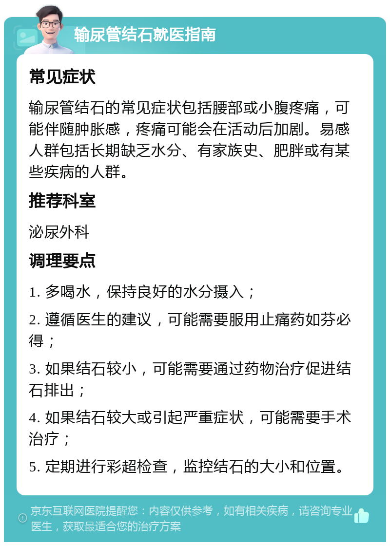 输尿管结石就医指南 常见症状 输尿管结石的常见症状包括腰部或小腹疼痛，可能伴随肿胀感，疼痛可能会在活动后加剧。易感人群包括长期缺乏水分、有家族史、肥胖或有某些疾病的人群。 推荐科室 泌尿外科 调理要点 1. 多喝水，保持良好的水分摄入； 2. 遵循医生的建议，可能需要服用止痛药如芬必得； 3. 如果结石较小，可能需要通过药物治疗促进结石排出； 4. 如果结石较大或引起严重症状，可能需要手术治疗； 5. 定期进行彩超检查，监控结石的大小和位置。