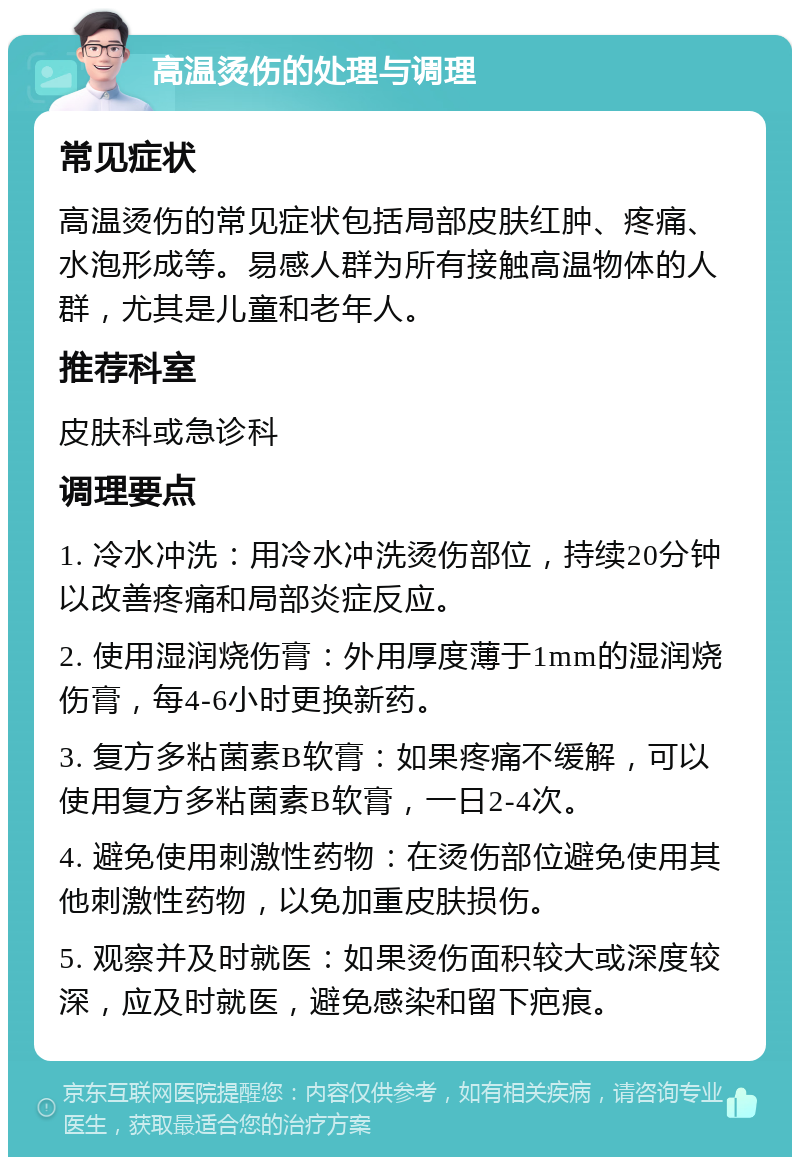 高温烫伤的处理与调理 常见症状 高温烫伤的常见症状包括局部皮肤红肿、疼痛、水泡形成等。易感人群为所有接触高温物体的人群，尤其是儿童和老年人。 推荐科室 皮肤科或急诊科 调理要点 1. 冷水冲洗：用冷水冲洗烫伤部位，持续20分钟以改善疼痛和局部炎症反应。 2. 使用湿润烧伤膏：外用厚度薄于1mm的湿润烧伤膏，每4-6小时更换新药。 3. 复方多粘菌素B软膏：如果疼痛不缓解，可以使用复方多粘菌素B软膏，一日2-4次。 4. 避免使用刺激性药物：在烫伤部位避免使用其他刺激性药物，以免加重皮肤损伤。 5. 观察并及时就医：如果烫伤面积较大或深度较深，应及时就医，避免感染和留下疤痕。