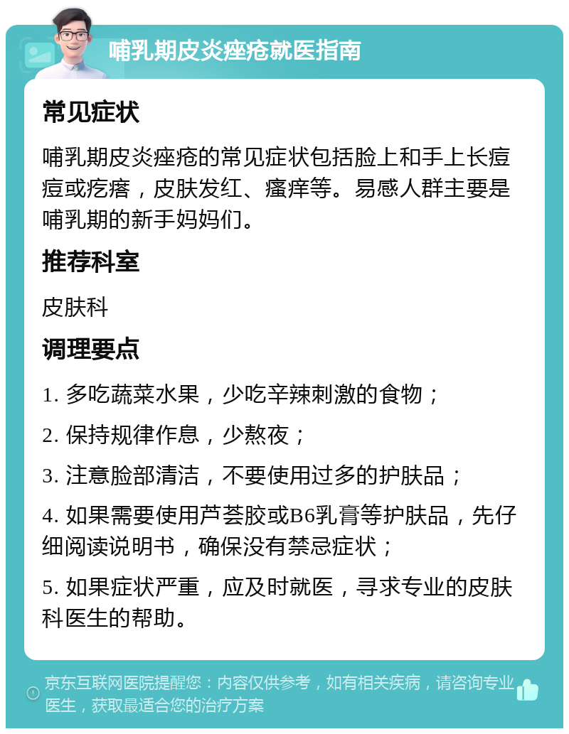 哺乳期皮炎痤疮就医指南 常见症状 哺乳期皮炎痤疮的常见症状包括脸上和手上长痘痘或疙瘩，皮肤发红、瘙痒等。易感人群主要是哺乳期的新手妈妈们。 推荐科室 皮肤科 调理要点 1. 多吃蔬菜水果，少吃辛辣刺激的食物； 2. 保持规律作息，少熬夜； 3. 注意脸部清洁，不要使用过多的护肤品； 4. 如果需要使用芦荟胶或B6乳膏等护肤品，先仔细阅读说明书，确保没有禁忌症状； 5. 如果症状严重，应及时就医，寻求专业的皮肤科医生的帮助。