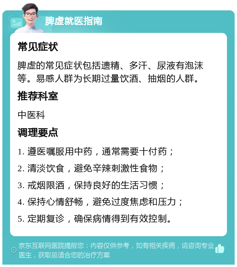 脾虚就医指南 常见症状 脾虚的常见症状包括遗精、多汗、尿液有泡沫等。易感人群为长期过量饮酒、抽烟的人群。 推荐科室 中医科 调理要点 1. 遵医嘱服用中药，通常需要十付药； 2. 清淡饮食，避免辛辣刺激性食物； 3. 戒烟限酒，保持良好的生活习惯； 4. 保持心情舒畅，避免过度焦虑和压力； 5. 定期复诊，确保病情得到有效控制。