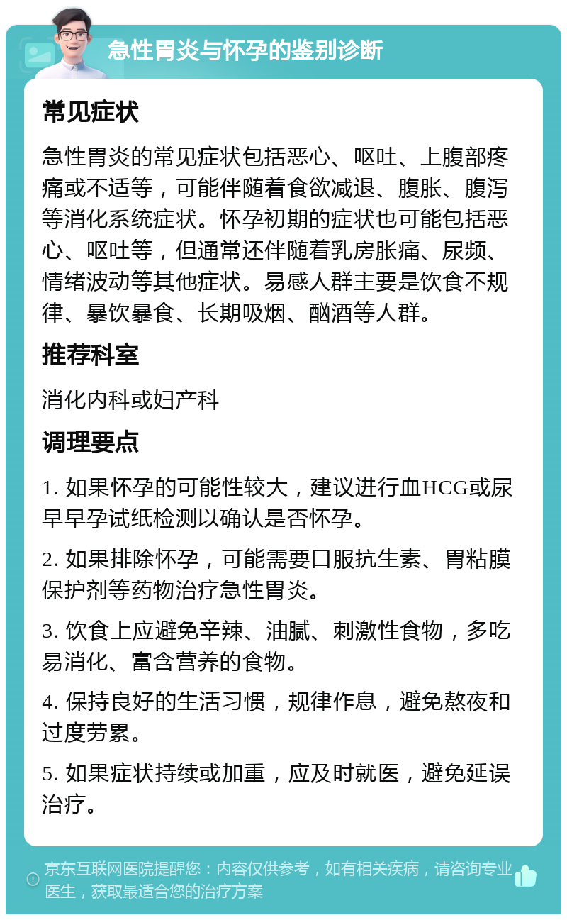 急性胃炎与怀孕的鉴别诊断 常见症状 急性胃炎的常见症状包括恶心、呕吐、上腹部疼痛或不适等，可能伴随着食欲减退、腹胀、腹泻等消化系统症状。怀孕初期的症状也可能包括恶心、呕吐等，但通常还伴随着乳房胀痛、尿频、情绪波动等其他症状。易感人群主要是饮食不规律、暴饮暴食、长期吸烟、酗酒等人群。 推荐科室 消化内科或妇产科 调理要点 1. 如果怀孕的可能性较大，建议进行血HCG或尿早早孕试纸检测以确认是否怀孕。 2. 如果排除怀孕，可能需要口服抗生素、胃粘膜保护剂等药物治疗急性胃炎。 3. 饮食上应避免辛辣、油腻、刺激性食物，多吃易消化、富含营养的食物。 4. 保持良好的生活习惯，规律作息，避免熬夜和过度劳累。 5. 如果症状持续或加重，应及时就医，避免延误治疗。