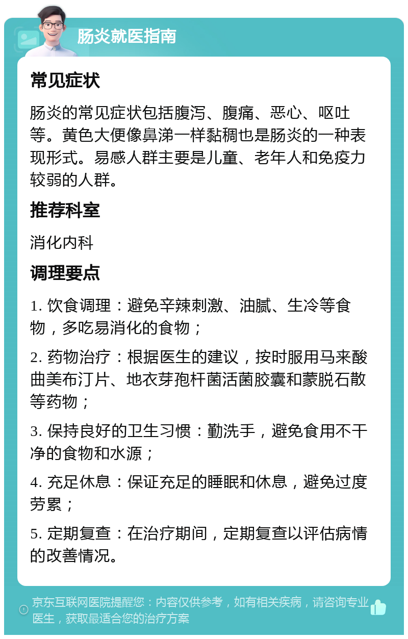 肠炎就医指南 常见症状 肠炎的常见症状包括腹泻、腹痛、恶心、呕吐等。黄色大便像鼻涕一样黏稠也是肠炎的一种表现形式。易感人群主要是儿童、老年人和免疫力较弱的人群。 推荐科室 消化内科 调理要点 1. 饮食调理：避免辛辣刺激、油腻、生冷等食物，多吃易消化的食物； 2. 药物治疗：根据医生的建议，按时服用马来酸曲美布汀片、地衣芽孢杆菌活菌胶囊和蒙脱石散等药物； 3. 保持良好的卫生习惯：勤洗手，避免食用不干净的食物和水源； 4. 充足休息：保证充足的睡眠和休息，避免过度劳累； 5. 定期复查：在治疗期间，定期复查以评估病情的改善情况。