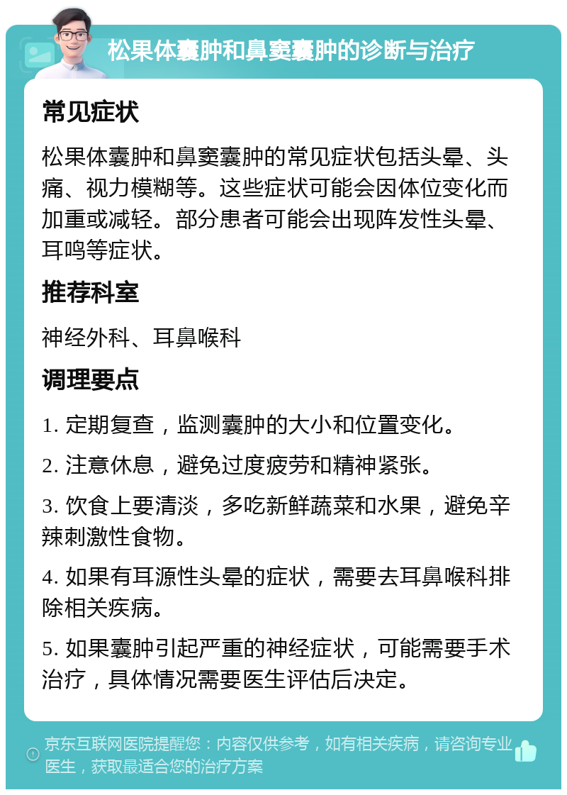 松果体囊肿和鼻窦囊肿的诊断与治疗 常见症状 松果体囊肿和鼻窦囊肿的常见症状包括头晕、头痛、视力模糊等。这些症状可能会因体位变化而加重或减轻。部分患者可能会出现阵发性头晕、耳鸣等症状。 推荐科室 神经外科、耳鼻喉科 调理要点 1. 定期复查，监测囊肿的大小和位置变化。 2. 注意休息，避免过度疲劳和精神紧张。 3. 饮食上要清淡，多吃新鲜蔬菜和水果，避免辛辣刺激性食物。 4. 如果有耳源性头晕的症状，需要去耳鼻喉科排除相关疾病。 5. 如果囊肿引起严重的神经症状，可能需要手术治疗，具体情况需要医生评估后决定。