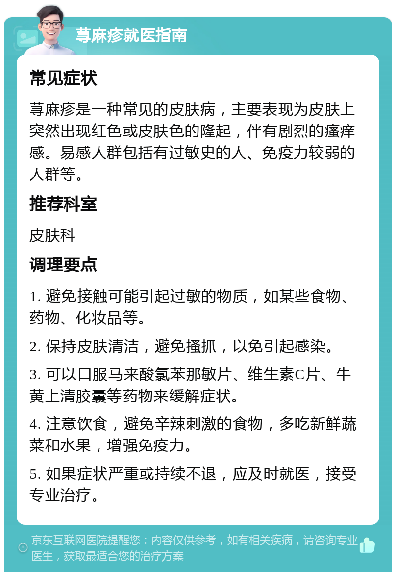 荨麻疹就医指南 常见症状 荨麻疹是一种常见的皮肤病，主要表现为皮肤上突然出现红色或皮肤色的隆起，伴有剧烈的瘙痒感。易感人群包括有过敏史的人、免疫力较弱的人群等。 推荐科室 皮肤科 调理要点 1. 避免接触可能引起过敏的物质，如某些食物、药物、化妆品等。 2. 保持皮肤清洁，避免搔抓，以免引起感染。 3. 可以口服马来酸氯苯那敏片、维生素C片、牛黄上清胶囊等药物来缓解症状。 4. 注意饮食，避免辛辣刺激的食物，多吃新鲜蔬菜和水果，增强免疫力。 5. 如果症状严重或持续不退，应及时就医，接受专业治疗。