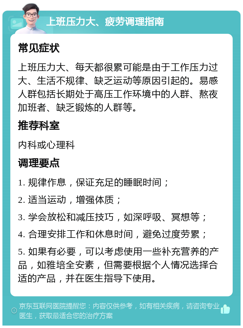 上班压力大、疲劳调理指南 常见症状 上班压力大、每天都很累可能是由于工作压力过大、生活不规律、缺乏运动等原因引起的。易感人群包括长期处于高压工作环境中的人群、熬夜加班者、缺乏锻炼的人群等。 推荐科室 内科或心理科 调理要点 1. 规律作息，保证充足的睡眠时间； 2. 适当运动，增强体质； 3. 学会放松和减压技巧，如深呼吸、冥想等； 4. 合理安排工作和休息时间，避免过度劳累； 5. 如果有必要，可以考虑使用一些补充营养的产品，如雅培全安素，但需要根据个人情况选择合适的产品，并在医生指导下使用。