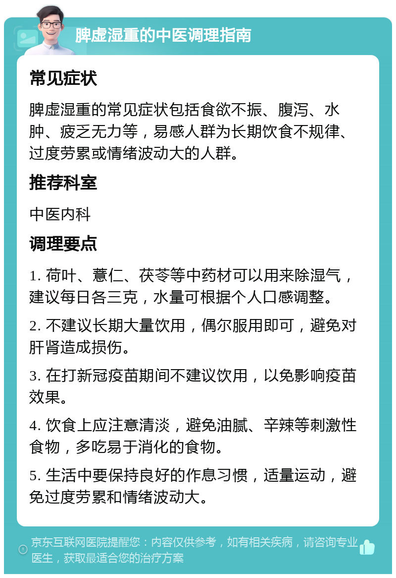 脾虚湿重的中医调理指南 常见症状 脾虚湿重的常见症状包括食欲不振、腹泻、水肿、疲乏无力等，易感人群为长期饮食不规律、过度劳累或情绪波动大的人群。 推荐科室 中医内科 调理要点 1. 荷叶、薏仁、茯苓等中药材可以用来除湿气，建议每日各三克，水量可根据个人口感调整。 2. 不建议长期大量饮用，偶尔服用即可，避免对肝肾造成损伤。 3. 在打新冠疫苗期间不建议饮用，以免影响疫苗效果。 4. 饮食上应注意清淡，避免油腻、辛辣等刺激性食物，多吃易于消化的食物。 5. 生活中要保持良好的作息习惯，适量运动，避免过度劳累和情绪波动大。