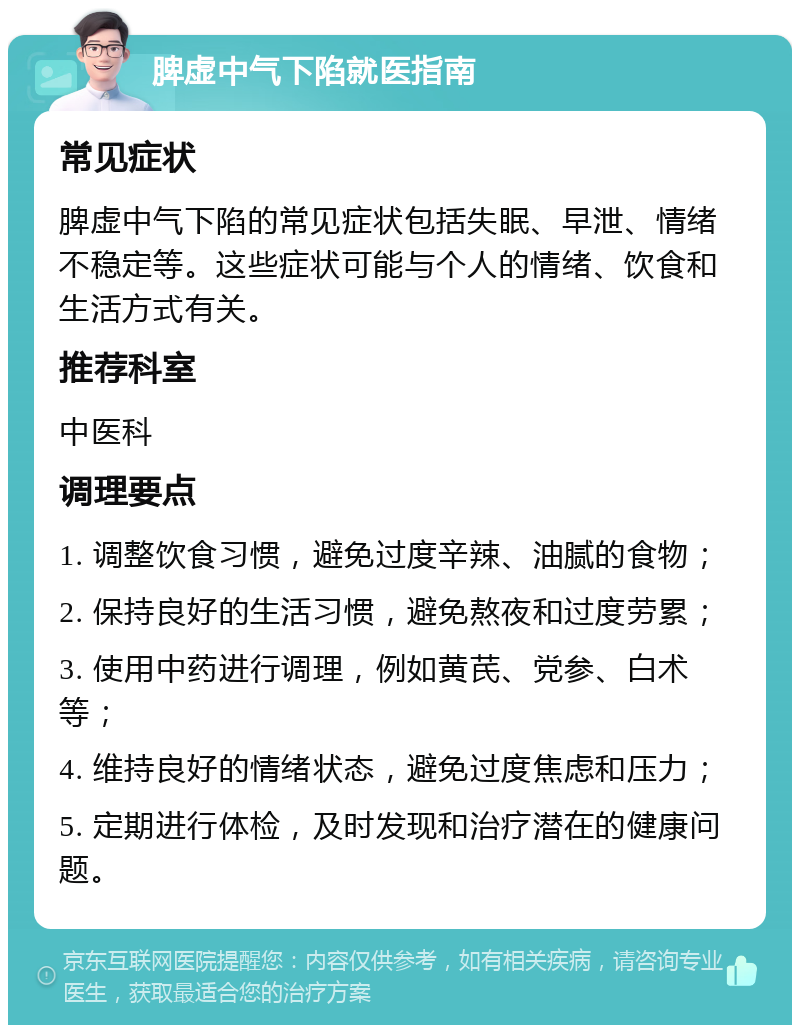 脾虚中气下陷就医指南 常见症状 脾虚中气下陷的常见症状包括失眠、早泄、情绪不稳定等。这些症状可能与个人的情绪、饮食和生活方式有关。 推荐科室 中医科 调理要点 1. 调整饮食习惯，避免过度辛辣、油腻的食物； 2. 保持良好的生活习惯，避免熬夜和过度劳累； 3. 使用中药进行调理，例如黄芪、党参、白术等； 4. 维持良好的情绪状态，避免过度焦虑和压力； 5. 定期进行体检，及时发现和治疗潜在的健康问题。