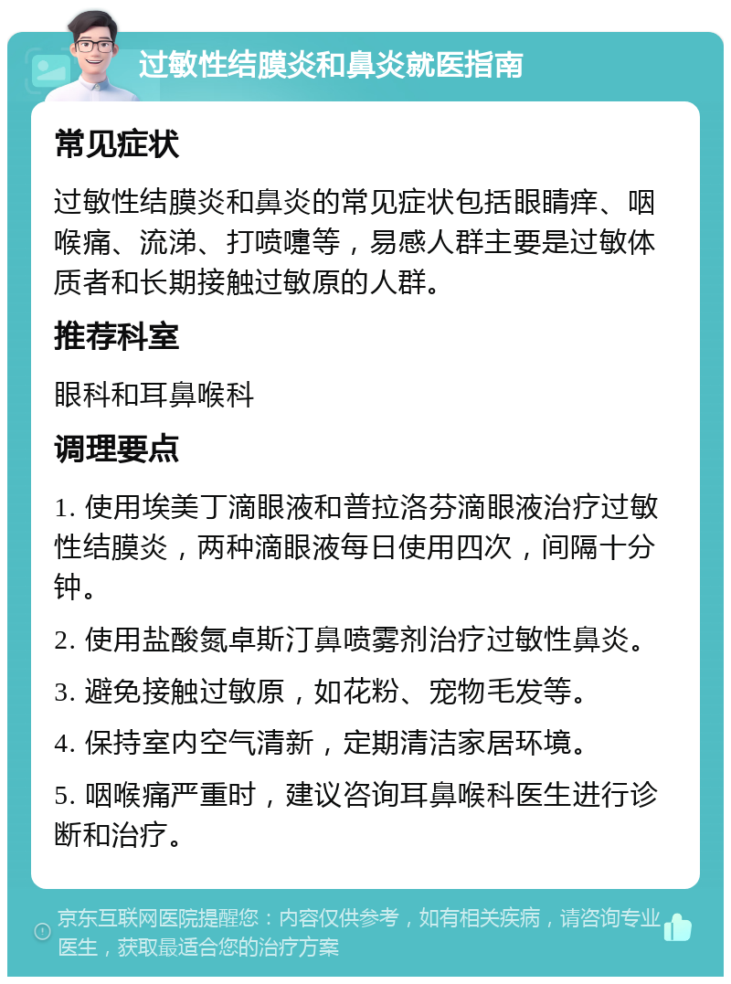 过敏性结膜炎和鼻炎就医指南 常见症状 过敏性结膜炎和鼻炎的常见症状包括眼睛痒、咽喉痛、流涕、打喷嚏等，易感人群主要是过敏体质者和长期接触过敏原的人群。 推荐科室 眼科和耳鼻喉科 调理要点 1. 使用埃美丁滴眼液和普拉洛芬滴眼液治疗过敏性结膜炎，两种滴眼液每日使用四次，间隔十分钟。 2. 使用盐酸氮卓斯汀鼻喷雾剂治疗过敏性鼻炎。 3. 避免接触过敏原，如花粉、宠物毛发等。 4. 保持室内空气清新，定期清洁家居环境。 5. 咽喉痛严重时，建议咨询耳鼻喉科医生进行诊断和治疗。