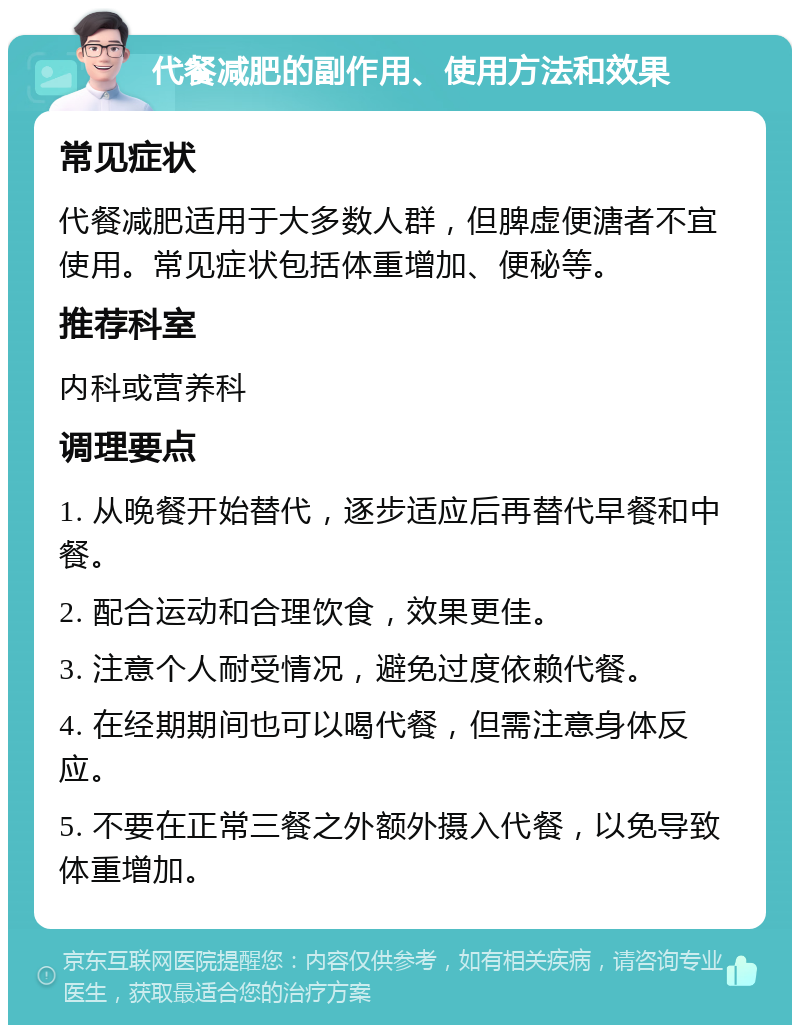 代餐减肥的副作用、使用方法和效果 常见症状 代餐减肥适用于大多数人群，但脾虚便溏者不宜使用。常见症状包括体重增加、便秘等。 推荐科室 内科或营养科 调理要点 1. 从晚餐开始替代，逐步适应后再替代早餐和中餐。 2. 配合运动和合理饮食，效果更佳。 3. 注意个人耐受情况，避免过度依赖代餐。 4. 在经期期间也可以喝代餐，但需注意身体反应。 5. 不要在正常三餐之外额外摄入代餐，以免导致体重增加。