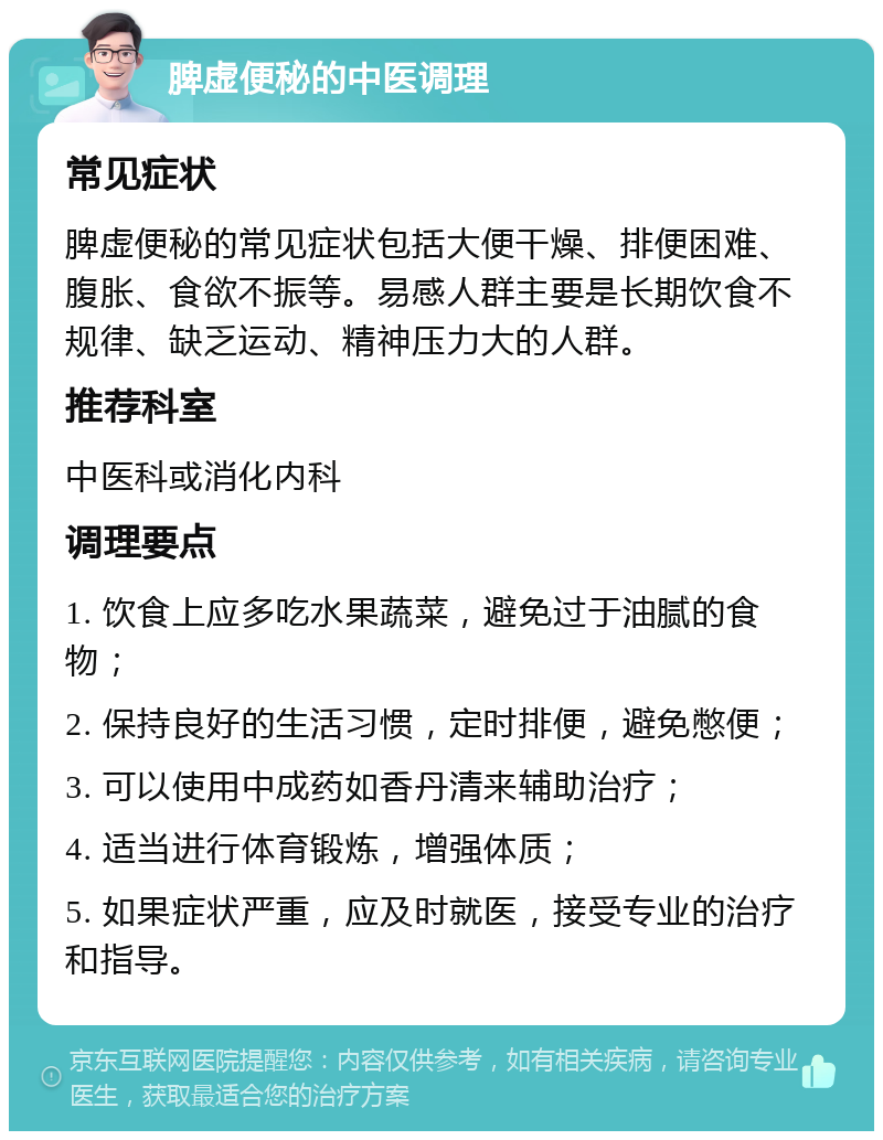 脾虚便秘的中医调理 常见症状 脾虚便秘的常见症状包括大便干燥、排便困难、腹胀、食欲不振等。易感人群主要是长期饮食不规律、缺乏运动、精神压力大的人群。 推荐科室 中医科或消化内科 调理要点 1. 饮食上应多吃水果蔬菜，避免过于油腻的食物； 2. 保持良好的生活习惯，定时排便，避免憋便； 3. 可以使用中成药如香丹清来辅助治疗； 4. 适当进行体育锻炼，增强体质； 5. 如果症状严重，应及时就医，接受专业的治疗和指导。