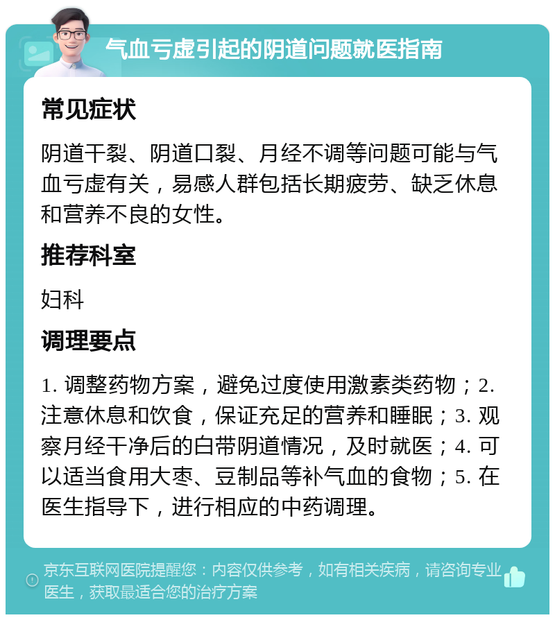 气血亏虚引起的阴道问题就医指南 常见症状 阴道干裂、阴道口裂、月经不调等问题可能与气血亏虚有关，易感人群包括长期疲劳、缺乏休息和营养不良的女性。 推荐科室 妇科 调理要点 1. 调整药物方案，避免过度使用激素类药物；2. 注意休息和饮食，保证充足的营养和睡眠；3. 观察月经干净后的白带阴道情况，及时就医；4. 可以适当食用大枣、豆制品等补气血的食物；5. 在医生指导下，进行相应的中药调理。