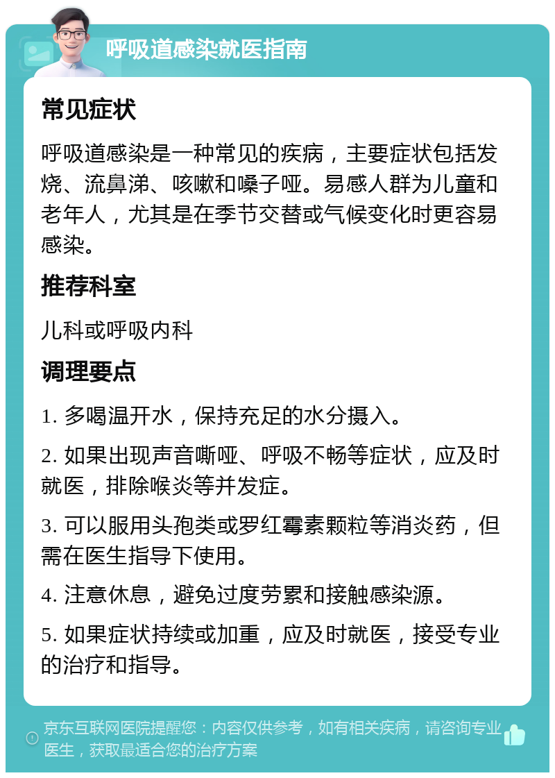 呼吸道感染就医指南 常见症状 呼吸道感染是一种常见的疾病，主要症状包括发烧、流鼻涕、咳嗽和嗓子哑。易感人群为儿童和老年人，尤其是在季节交替或气候变化时更容易感染。 推荐科室 儿科或呼吸内科 调理要点 1. 多喝温开水，保持充足的水分摄入。 2. 如果出现声音嘶哑、呼吸不畅等症状，应及时就医，排除喉炎等并发症。 3. 可以服用头孢类或罗红霉素颗粒等消炎药，但需在医生指导下使用。 4. 注意休息，避免过度劳累和接触感染源。 5. 如果症状持续或加重，应及时就医，接受专业的治疗和指导。