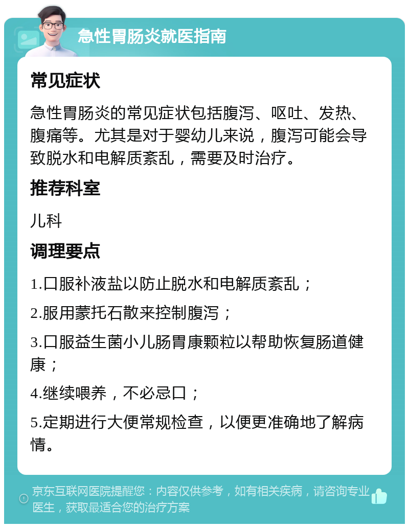 急性胃肠炎就医指南 常见症状 急性胃肠炎的常见症状包括腹泻、呕吐、发热、腹痛等。尤其是对于婴幼儿来说，腹泻可能会导致脱水和电解质紊乱，需要及时治疗。 推荐科室 儿科 调理要点 1.口服补液盐以防止脱水和电解质紊乱； 2.服用蒙托石散来控制腹泻； 3.口服益生菌小儿肠胃康颗粒以帮助恢复肠道健康； 4.继续喂养，不必忌口； 5.定期进行大便常规检查，以便更准确地了解病情。