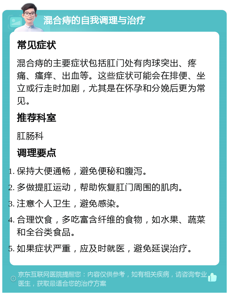 混合痔的自我调理与治疗 常见症状 混合痔的主要症状包括肛门处有肉球突出、疼痛、瘙痒、出血等。这些症状可能会在排便、坐立或行走时加剧，尤其是在怀孕和分娩后更为常见。 推荐科室 肛肠科 调理要点 保持大便通畅，避免便秘和腹泻。 多做提肛运动，帮助恢复肛门周围的肌肉。 注意个人卫生，避免感染。 合理饮食，多吃富含纤维的食物，如水果、蔬菜和全谷类食品。 如果症状严重，应及时就医，避免延误治疗。