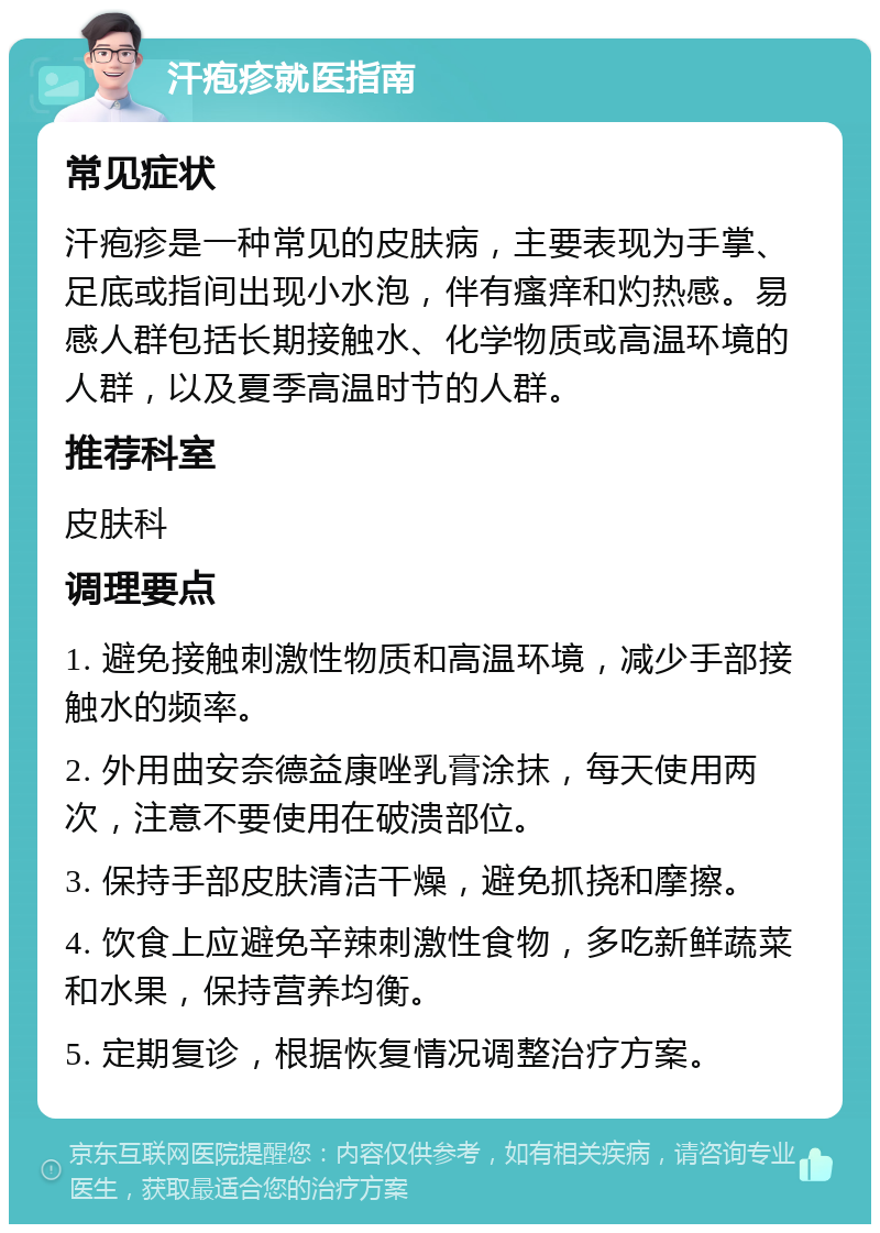 汗疱疹就医指南 常见症状 汗疱疹是一种常见的皮肤病，主要表现为手掌、足底或指间出现小水泡，伴有瘙痒和灼热感。易感人群包括长期接触水、化学物质或高温环境的人群，以及夏季高温时节的人群。 推荐科室 皮肤科 调理要点 1. 避免接触刺激性物质和高温环境，减少手部接触水的频率。 2. 外用曲安奈德益康唑乳膏涂抹，每天使用两次，注意不要使用在破溃部位。 3. 保持手部皮肤清洁干燥，避免抓挠和摩擦。 4. 饮食上应避免辛辣刺激性食物，多吃新鲜蔬菜和水果，保持营养均衡。 5. 定期复诊，根据恢复情况调整治疗方案。