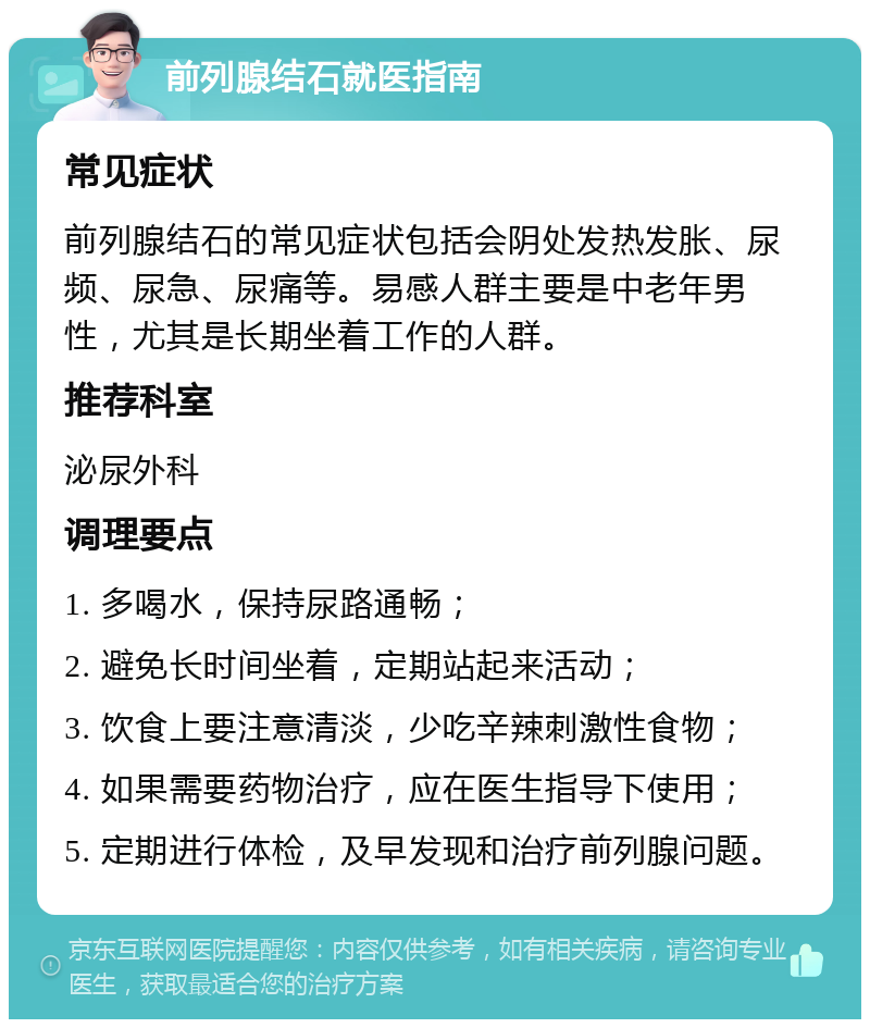 前列腺结石就医指南 常见症状 前列腺结石的常见症状包括会阴处发热发胀、尿频、尿急、尿痛等。易感人群主要是中老年男性，尤其是长期坐着工作的人群。 推荐科室 泌尿外科 调理要点 1. 多喝水，保持尿路通畅； 2. 避免长时间坐着，定期站起来活动； 3. 饮食上要注意清淡，少吃辛辣刺激性食物； 4. 如果需要药物治疗，应在医生指导下使用； 5. 定期进行体检，及早发现和治疗前列腺问题。