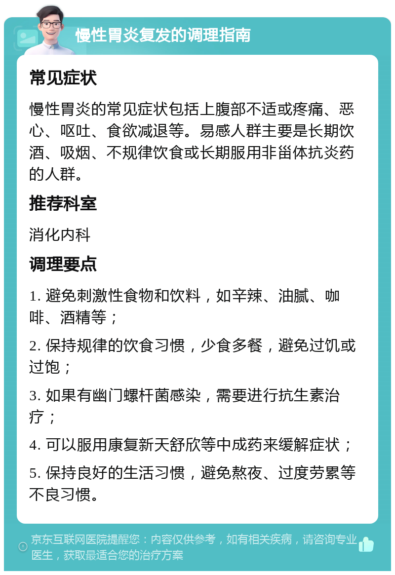 慢性胃炎复发的调理指南 常见症状 慢性胃炎的常见症状包括上腹部不适或疼痛、恶心、呕吐、食欲减退等。易感人群主要是长期饮酒、吸烟、不规律饮食或长期服用非甾体抗炎药的人群。 推荐科室 消化内科 调理要点 1. 避免刺激性食物和饮料，如辛辣、油腻、咖啡、酒精等； 2. 保持规律的饮食习惯，少食多餐，避免过饥或过饱； 3. 如果有幽门螺杆菌感染，需要进行抗生素治疗； 4. 可以服用康复新天舒欣等中成药来缓解症状； 5. 保持良好的生活习惯，避免熬夜、过度劳累等不良习惯。