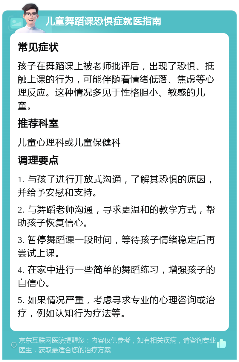 儿童舞蹈课恐惧症就医指南 常见症状 孩子在舞蹈课上被老师批评后，出现了恐惧、抵触上课的行为，可能伴随着情绪低落、焦虑等心理反应。这种情况多见于性格胆小、敏感的儿童。 推荐科室 儿童心理科或儿童保健科 调理要点 1. 与孩子进行开放式沟通，了解其恐惧的原因，并给予安慰和支持。 2. 与舞蹈老师沟通，寻求更温和的教学方式，帮助孩子恢复信心。 3. 暂停舞蹈课一段时间，等待孩子情绪稳定后再尝试上课。 4. 在家中进行一些简单的舞蹈练习，增强孩子的自信心。 5. 如果情况严重，考虑寻求专业的心理咨询或治疗，例如认知行为疗法等。