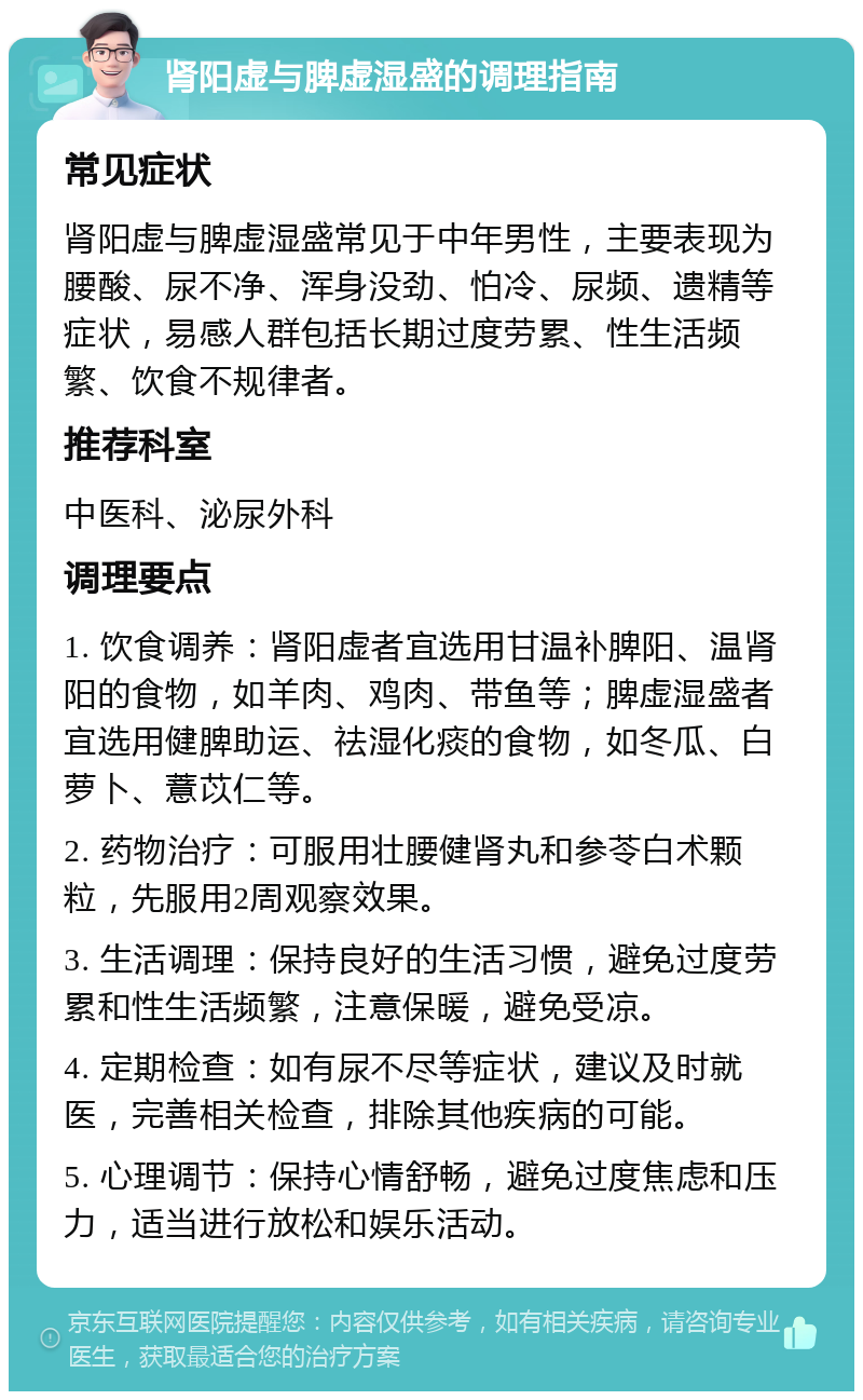 肾阳虚与脾虚湿盛的调理指南 常见症状 肾阳虚与脾虚湿盛常见于中年男性，主要表现为腰酸、尿不净、浑身没劲、怕冷、尿频、遗精等症状，易感人群包括长期过度劳累、性生活频繁、饮食不规律者。 推荐科室 中医科、泌尿外科 调理要点 1. 饮食调养：肾阳虚者宜选用甘温补脾阳、温肾阳的食物，如羊肉、鸡肉、带鱼等；脾虚湿盛者宜选用健脾助运、祛湿化痰的食物，如冬瓜、白萝卜、薏苡仁等。 2. 药物治疗：可服用壮腰健肾丸和参苓白术颗粒，先服用2周观察效果。 3. 生活调理：保持良好的生活习惯，避免过度劳累和性生活频繁，注意保暖，避免受凉。 4. 定期检查：如有尿不尽等症状，建议及时就医，完善相关检查，排除其他疾病的可能。 5. 心理调节：保持心情舒畅，避免过度焦虑和压力，适当进行放松和娱乐活动。