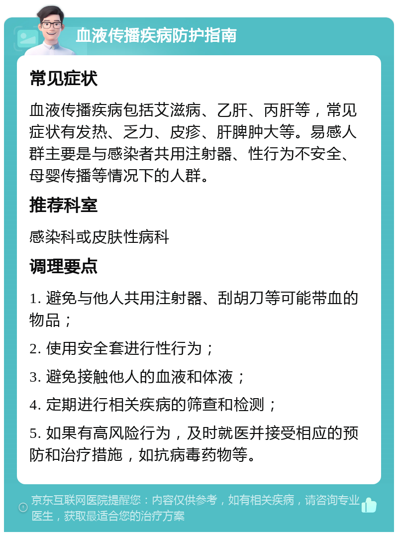 血液传播疾病防护指南 常见症状 血液传播疾病包括艾滋病、乙肝、丙肝等，常见症状有发热、乏力、皮疹、肝脾肿大等。易感人群主要是与感染者共用注射器、性行为不安全、母婴传播等情况下的人群。 推荐科室 感染科或皮肤性病科 调理要点 1. 避免与他人共用注射器、刮胡刀等可能带血的物品； 2. 使用安全套进行性行为； 3. 避免接触他人的血液和体液； 4. 定期进行相关疾病的筛查和检测； 5. 如果有高风险行为，及时就医并接受相应的预防和治疗措施，如抗病毒药物等。