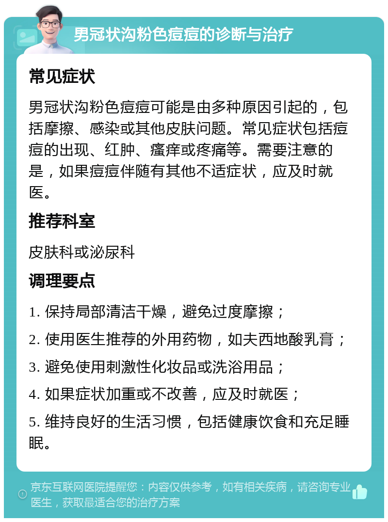 男冠状沟粉色痘痘的诊断与治疗 常见症状 男冠状沟粉色痘痘可能是由多种原因引起的，包括摩擦、感染或其他皮肤问题。常见症状包括痘痘的出现、红肿、瘙痒或疼痛等。需要注意的是，如果痘痘伴随有其他不适症状，应及时就医。 推荐科室 皮肤科或泌尿科 调理要点 1. 保持局部清洁干燥，避免过度摩擦； 2. 使用医生推荐的外用药物，如夫西地酸乳膏； 3. 避免使用刺激性化妆品或洗浴用品； 4. 如果症状加重或不改善，应及时就医； 5. 维持良好的生活习惯，包括健康饮食和充足睡眠。