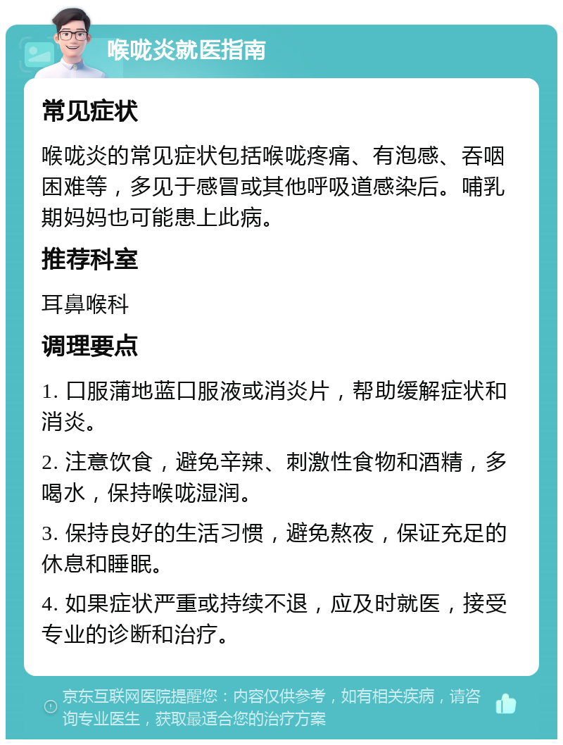 喉咙炎就医指南 常见症状 喉咙炎的常见症状包括喉咙疼痛、有泡感、吞咽困难等，多见于感冒或其他呼吸道感染后。哺乳期妈妈也可能患上此病。 推荐科室 耳鼻喉科 调理要点 1. 口服蒲地蓝口服液或消炎片，帮助缓解症状和消炎。 2. 注意饮食，避免辛辣、刺激性食物和酒精，多喝水，保持喉咙湿润。 3. 保持良好的生活习惯，避免熬夜，保证充足的休息和睡眠。 4. 如果症状严重或持续不退，应及时就医，接受专业的诊断和治疗。