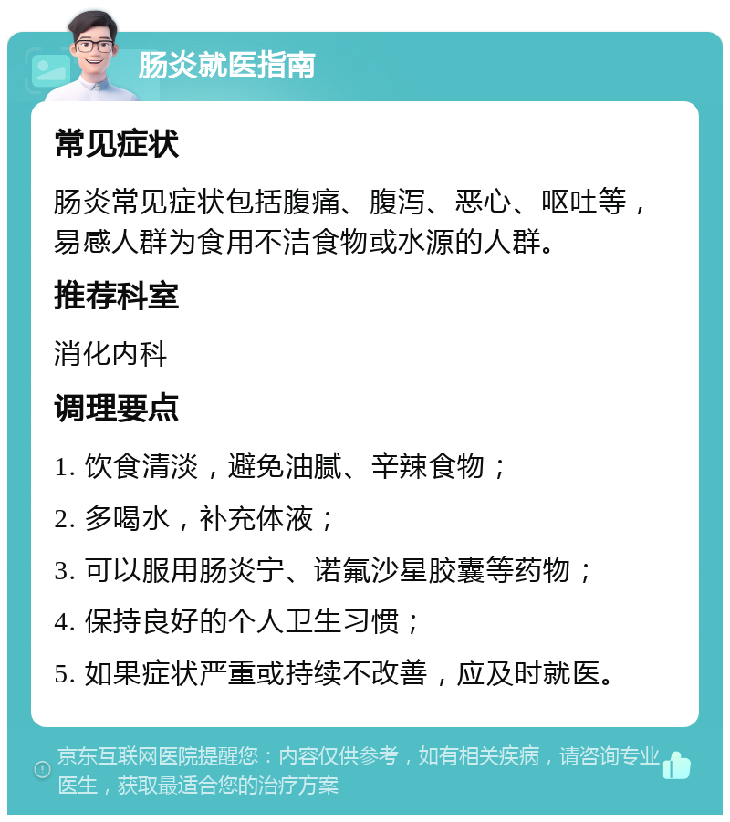 肠炎就医指南 常见症状 肠炎常见症状包括腹痛、腹泻、恶心、呕吐等，易感人群为食用不洁食物或水源的人群。 推荐科室 消化内科 调理要点 1. 饮食清淡，避免油腻、辛辣食物； 2. 多喝水，补充体液； 3. 可以服用肠炎宁、诺氟沙星胶囊等药物； 4. 保持良好的个人卫生习惯； 5. 如果症状严重或持续不改善，应及时就医。