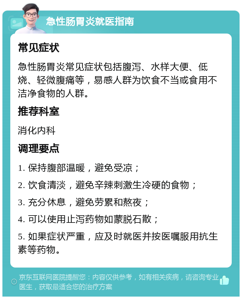 急性肠胃炎就医指南 常见症状 急性肠胃炎常见症状包括腹泻、水样大便、低烧、轻微腹痛等，易感人群为饮食不当或食用不洁净食物的人群。 推荐科室 消化内科 调理要点 1. 保持腹部温暖，避免受凉； 2. 饮食清淡，避免辛辣刺激生冷硬的食物； 3. 充分休息，避免劳累和熬夜； 4. 可以使用止泻药物如蒙脱石散； 5. 如果症状严重，应及时就医并按医嘱服用抗生素等药物。