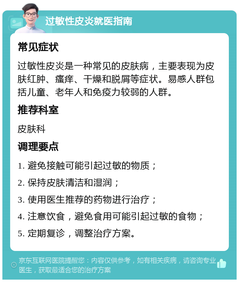 过敏性皮炎就医指南 常见症状 过敏性皮炎是一种常见的皮肤病，主要表现为皮肤红肿、瘙痒、干燥和脱屑等症状。易感人群包括儿童、老年人和免疫力较弱的人群。 推荐科室 皮肤科 调理要点 1. 避免接触可能引起过敏的物质； 2. 保持皮肤清洁和湿润； 3. 使用医生推荐的药物进行治疗； 4. 注意饮食，避免食用可能引起过敏的食物； 5. 定期复诊，调整治疗方案。