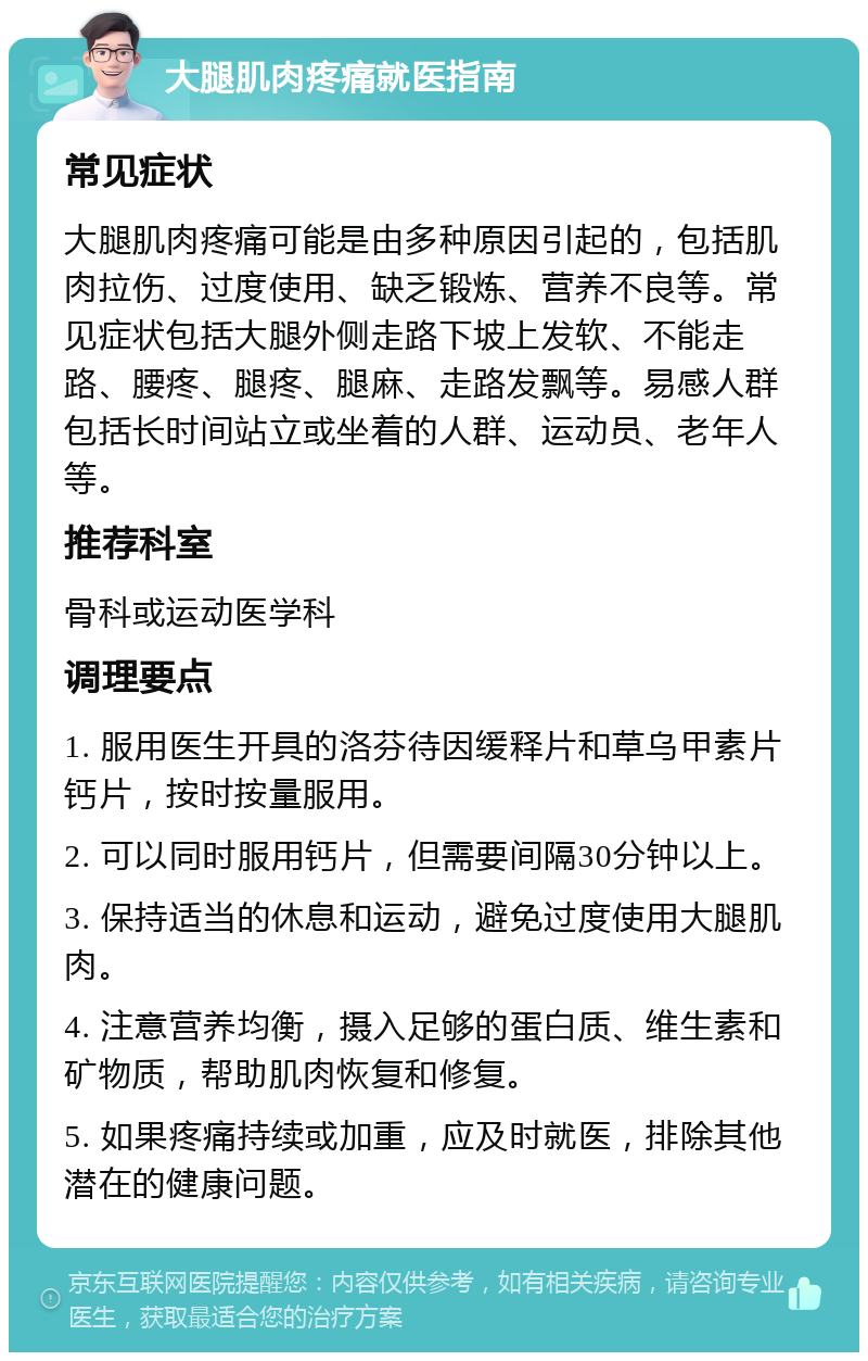 大腿肌肉疼痛就医指南 常见症状 大腿肌肉疼痛可能是由多种原因引起的，包括肌肉拉伤、过度使用、缺乏锻炼、营养不良等。常见症状包括大腿外侧走路下坡上发软、不能走路、腰疼、腿疼、腿麻、走路发飘等。易感人群包括长时间站立或坐着的人群、运动员、老年人等。 推荐科室 骨科或运动医学科 调理要点 1. 服用医生开具的洛芬待因缓释片和草乌甲素片钙片，按时按量服用。 2. 可以同时服用钙片，但需要间隔30分钟以上。 3. 保持适当的休息和运动，避免过度使用大腿肌肉。 4. 注意营养均衡，摄入足够的蛋白质、维生素和矿物质，帮助肌肉恢复和修复。 5. 如果疼痛持续或加重，应及时就医，排除其他潜在的健康问题。