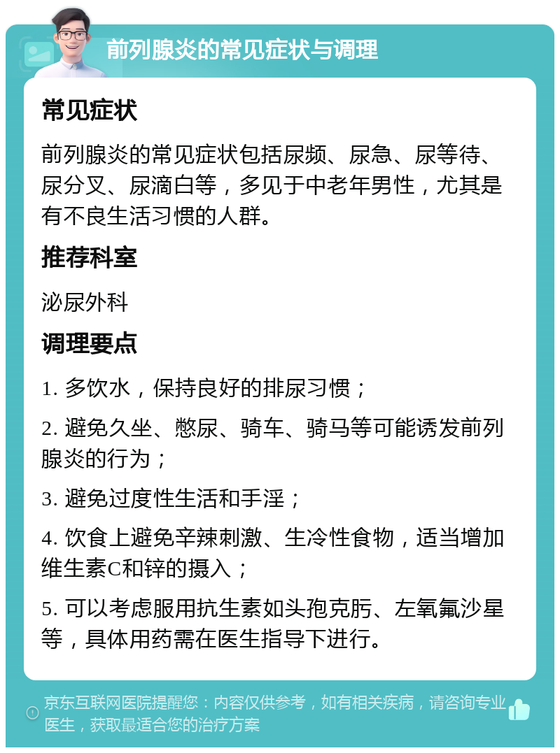 前列腺炎的常见症状与调理 常见症状 前列腺炎的常见症状包括尿频、尿急、尿等待、尿分叉、尿滴白等，多见于中老年男性，尤其是有不良生活习惯的人群。 推荐科室 泌尿外科 调理要点 1. 多饮水，保持良好的排尿习惯； 2. 避免久坐、憋尿、骑车、骑马等可能诱发前列腺炎的行为； 3. 避免过度性生活和手淫； 4. 饮食上避免辛辣刺激、生冷性食物，适当增加维生素C和锌的摄入； 5. 可以考虑服用抗生素如头孢克肟、左氧氟沙星等，具体用药需在医生指导下进行。