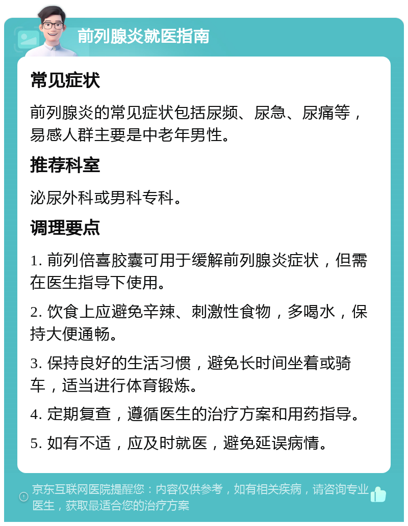 前列腺炎就医指南 常见症状 前列腺炎的常见症状包括尿频、尿急、尿痛等，易感人群主要是中老年男性。 推荐科室 泌尿外科或男科专科。 调理要点 1. 前列倍喜胶囊可用于缓解前列腺炎症状，但需在医生指导下使用。 2. 饮食上应避免辛辣、刺激性食物，多喝水，保持大便通畅。 3. 保持良好的生活习惯，避免长时间坐着或骑车，适当进行体育锻炼。 4. 定期复查，遵循医生的治疗方案和用药指导。 5. 如有不适，应及时就医，避免延误病情。