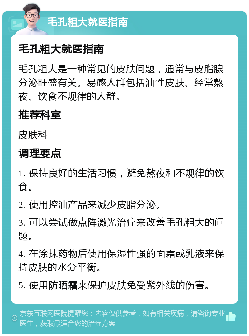 毛孔粗大就医指南 毛孔粗大就医指南 毛孔粗大是一种常见的皮肤问题，通常与皮脂腺分泌旺盛有关。易感人群包括油性皮肤、经常熬夜、饮食不规律的人群。 推荐科室 皮肤科 调理要点 1. 保持良好的生活习惯，避免熬夜和不规律的饮食。 2. 使用控油产品来减少皮脂分泌。 3. 可以尝试做点阵激光治疗来改善毛孔粗大的问题。 4. 在涂抹药物后使用保湿性强的面霜或乳液来保持皮肤的水分平衡。 5. 使用防晒霜来保护皮肤免受紫外线的伤害。