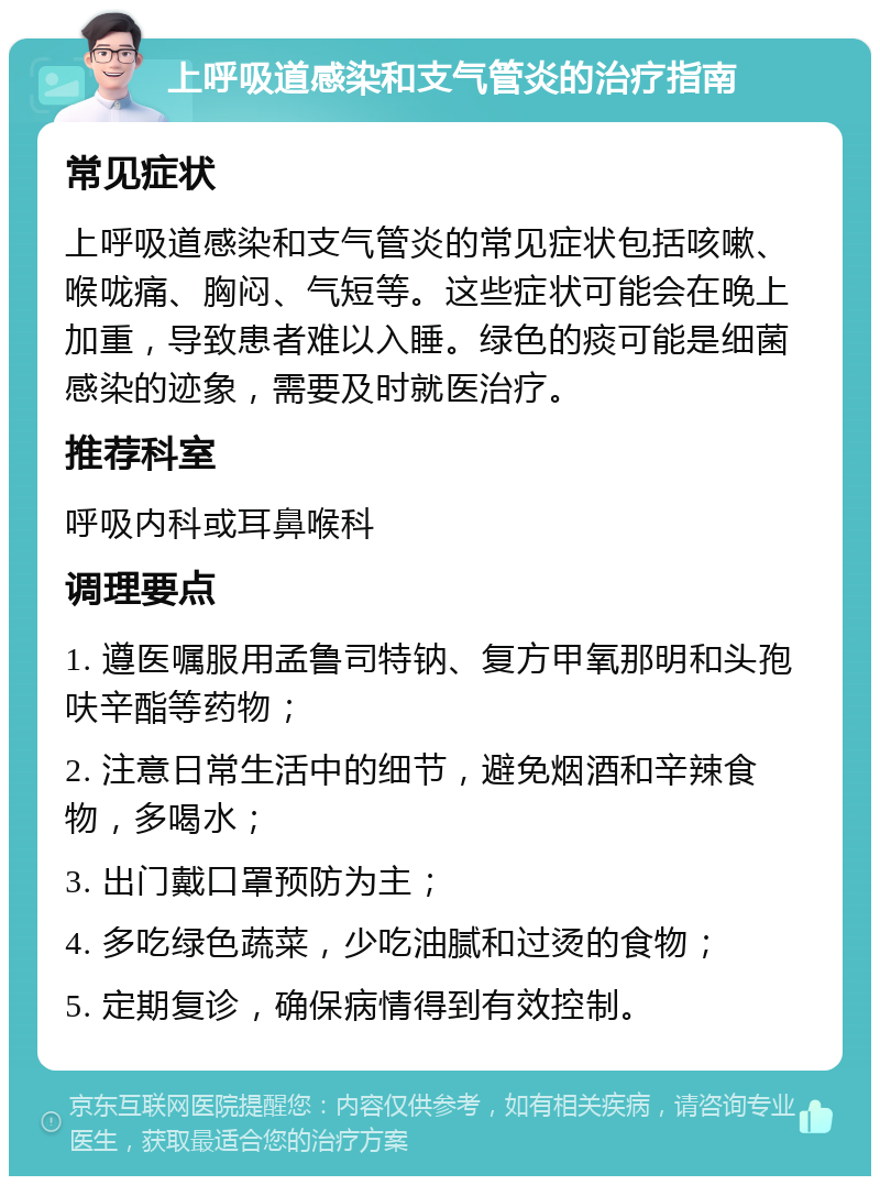 上呼吸道感染和支气管炎的治疗指南 常见症状 上呼吸道感染和支气管炎的常见症状包括咳嗽、喉咙痛、胸闷、气短等。这些症状可能会在晚上加重，导致患者难以入睡。绿色的痰可能是细菌感染的迹象，需要及时就医治疗。 推荐科室 呼吸内科或耳鼻喉科 调理要点 1. 遵医嘱服用孟鲁司特钠、复方甲氧那明和头孢呋辛酯等药物； 2. 注意日常生活中的细节，避免烟酒和辛辣食物，多喝水； 3. 出门戴口罩预防为主； 4. 多吃绿色蔬菜，少吃油腻和过烫的食物； 5. 定期复诊，确保病情得到有效控制。