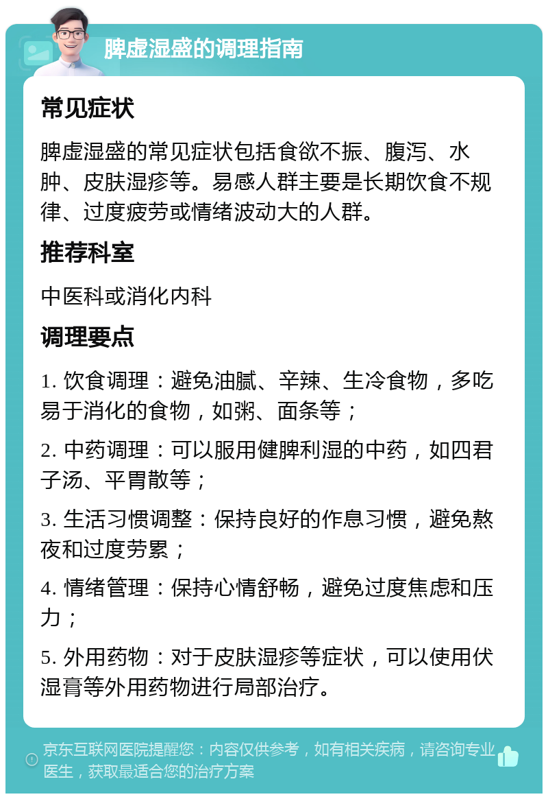 脾虚湿盛的调理指南 常见症状 脾虚湿盛的常见症状包括食欲不振、腹泻、水肿、皮肤湿疹等。易感人群主要是长期饮食不规律、过度疲劳或情绪波动大的人群。 推荐科室 中医科或消化内科 调理要点 1. 饮食调理：避免油腻、辛辣、生冷食物，多吃易于消化的食物，如粥、面条等； 2. 中药调理：可以服用健脾利湿的中药，如四君子汤、平胃散等； 3. 生活习惯调整：保持良好的作息习惯，避免熬夜和过度劳累； 4. 情绪管理：保持心情舒畅，避免过度焦虑和压力； 5. 外用药物：对于皮肤湿疹等症状，可以使用伏湿膏等外用药物进行局部治疗。