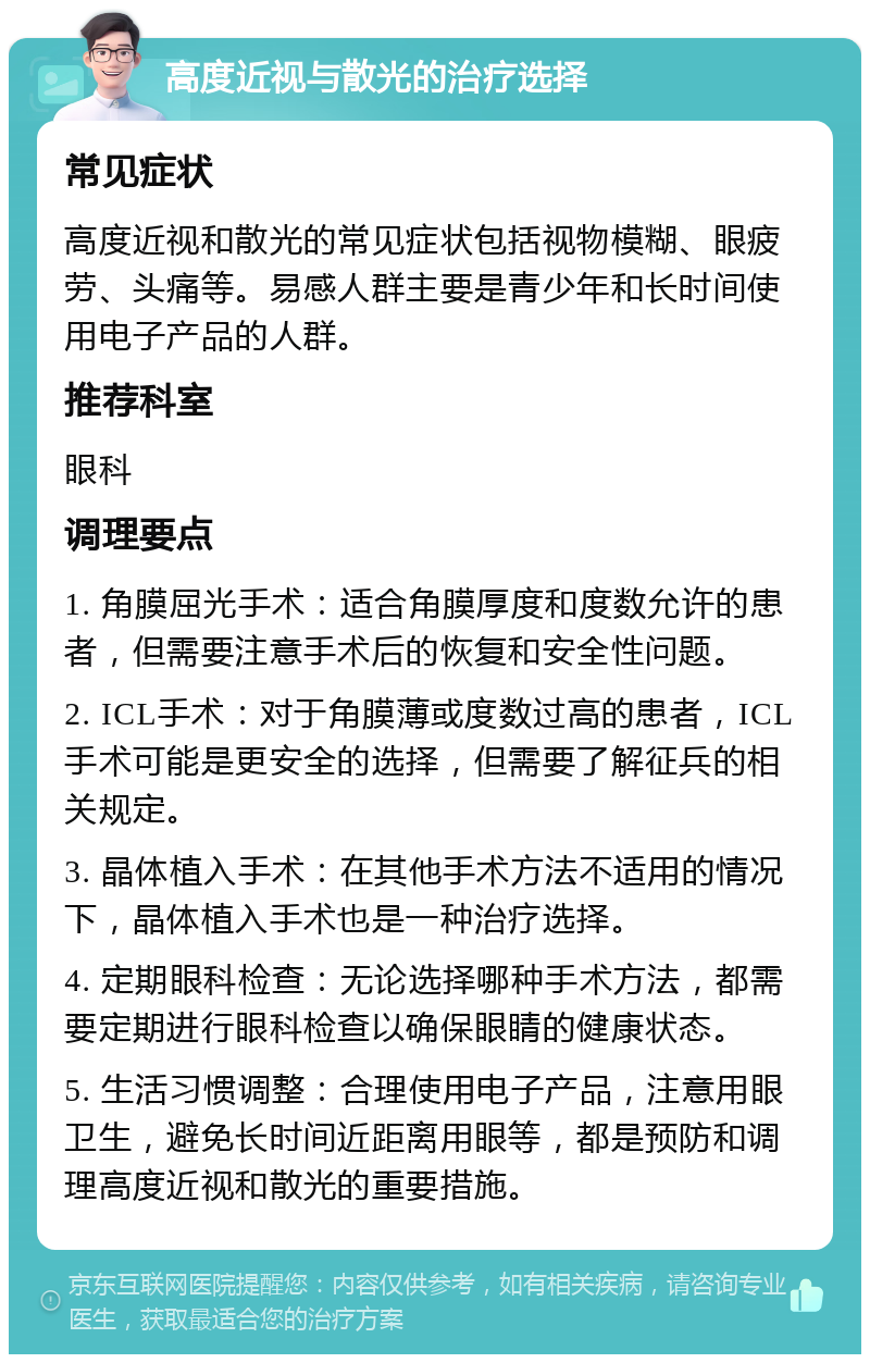 高度近视与散光的治疗选择 常见症状 高度近视和散光的常见症状包括视物模糊、眼疲劳、头痛等。易感人群主要是青少年和长时间使用电子产品的人群。 推荐科室 眼科 调理要点 1. 角膜屈光手术：适合角膜厚度和度数允许的患者，但需要注意手术后的恢复和安全性问题。 2. ICL手术：对于角膜薄或度数过高的患者，ICL手术可能是更安全的选择，但需要了解征兵的相关规定。 3. 晶体植入手术：在其他手术方法不适用的情况下，晶体植入手术也是一种治疗选择。 4. 定期眼科检查：无论选择哪种手术方法，都需要定期进行眼科检查以确保眼睛的健康状态。 5. 生活习惯调整：合理使用电子产品，注意用眼卫生，避免长时间近距离用眼等，都是预防和调理高度近视和散光的重要措施。