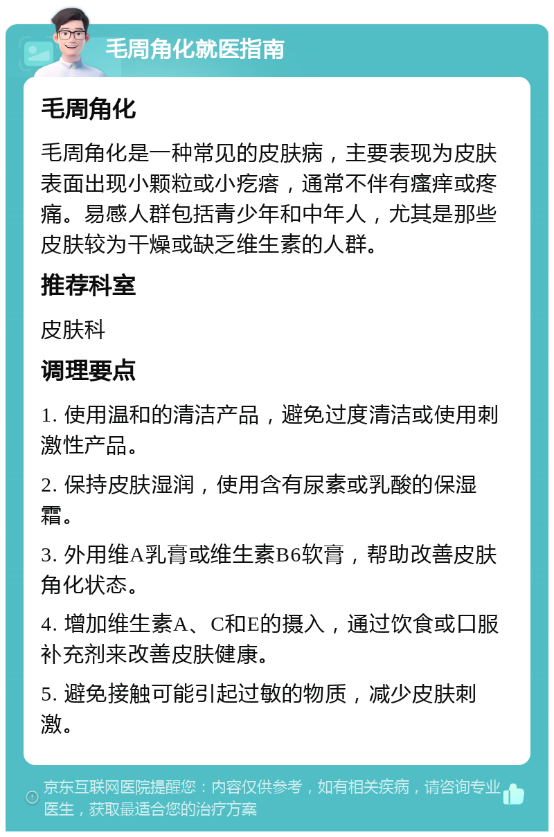 毛周角化就医指南 毛周角化 毛周角化是一种常见的皮肤病，主要表现为皮肤表面出现小颗粒或小疙瘩，通常不伴有瘙痒或疼痛。易感人群包括青少年和中年人，尤其是那些皮肤较为干燥或缺乏维生素的人群。 推荐科室 皮肤科 调理要点 1. 使用温和的清洁产品，避免过度清洁或使用刺激性产品。 2. 保持皮肤湿润，使用含有尿素或乳酸的保湿霜。 3. 外用维A乳膏或维生素B6软膏，帮助改善皮肤角化状态。 4. 增加维生素A、C和E的摄入，通过饮食或口服补充剂来改善皮肤健康。 5. 避免接触可能引起过敏的物质，减少皮肤刺激。