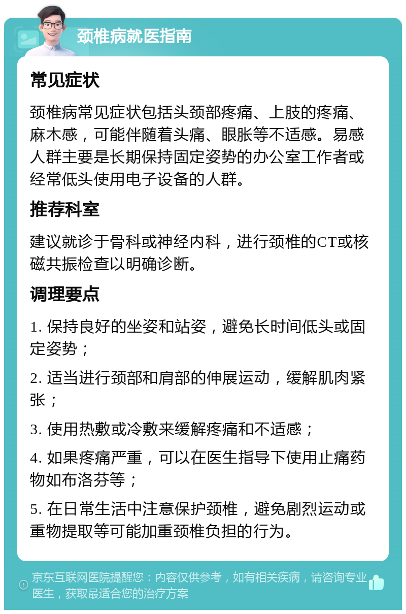 颈椎病就医指南 常见症状 颈椎病常见症状包括头颈部疼痛、上肢的疼痛、麻木感，可能伴随着头痛、眼胀等不适感。易感人群主要是长期保持固定姿势的办公室工作者或经常低头使用电子设备的人群。 推荐科室 建议就诊于骨科或神经内科，进行颈椎的CT或核磁共振检查以明确诊断。 调理要点 1. 保持良好的坐姿和站姿，避免长时间低头或固定姿势； 2. 适当进行颈部和肩部的伸展运动，缓解肌肉紧张； 3. 使用热敷或冷敷来缓解疼痛和不适感； 4. 如果疼痛严重，可以在医生指导下使用止痛药物如布洛芬等； 5. 在日常生活中注意保护颈椎，避免剧烈运动或重物提取等可能加重颈椎负担的行为。