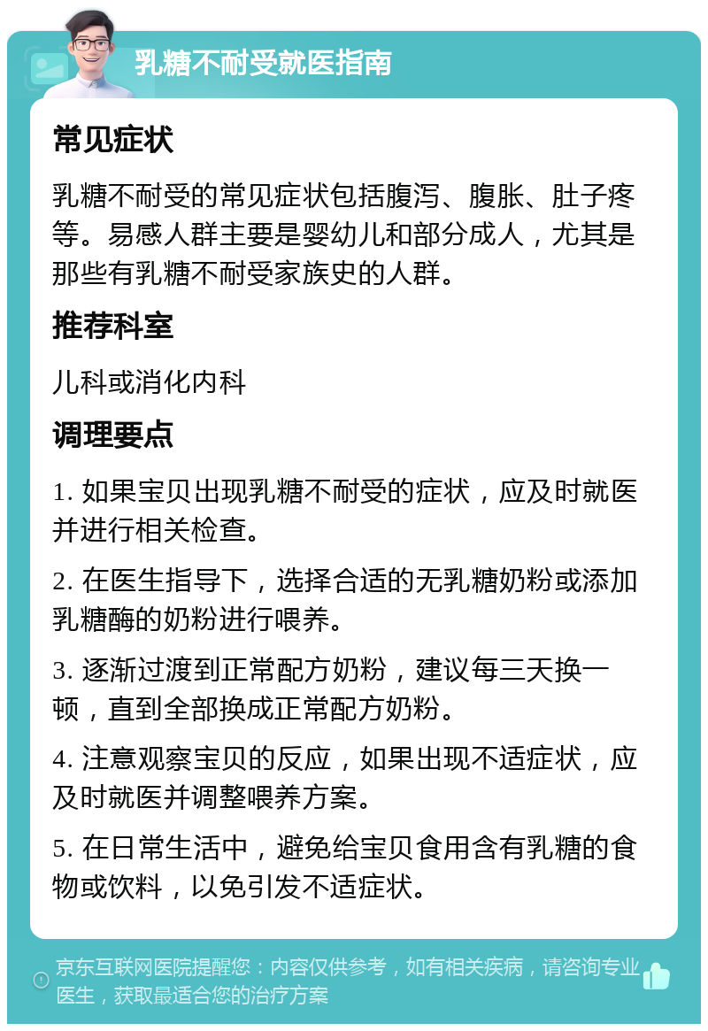 乳糖不耐受就医指南 常见症状 乳糖不耐受的常见症状包括腹泻、腹胀、肚子疼等。易感人群主要是婴幼儿和部分成人，尤其是那些有乳糖不耐受家族史的人群。 推荐科室 儿科或消化内科 调理要点 1. 如果宝贝出现乳糖不耐受的症状，应及时就医并进行相关检查。 2. 在医生指导下，选择合适的无乳糖奶粉或添加乳糖酶的奶粉进行喂养。 3. 逐渐过渡到正常配方奶粉，建议每三天换一顿，直到全部换成正常配方奶粉。 4. 注意观察宝贝的反应，如果出现不适症状，应及时就医并调整喂养方案。 5. 在日常生活中，避免给宝贝食用含有乳糖的食物或饮料，以免引发不适症状。