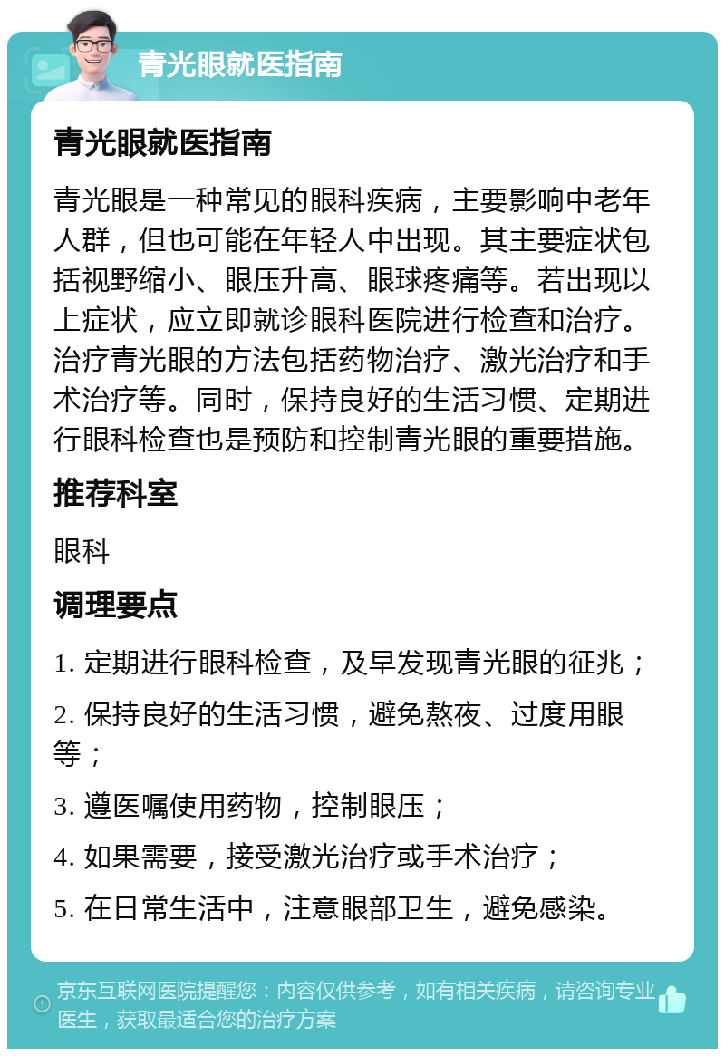 青光眼就医指南 青光眼就医指南 青光眼是一种常见的眼科疾病，主要影响中老年人群，但也可能在年轻人中出现。其主要症状包括视野缩小、眼压升高、眼球疼痛等。若出现以上症状，应立即就诊眼科医院进行检查和治疗。治疗青光眼的方法包括药物治疗、激光治疗和手术治疗等。同时，保持良好的生活习惯、定期进行眼科检查也是预防和控制青光眼的重要措施。 推荐科室 眼科 调理要点 1. 定期进行眼科检查，及早发现青光眼的征兆； 2. 保持良好的生活习惯，避免熬夜、过度用眼等； 3. 遵医嘱使用药物，控制眼压； 4. 如果需要，接受激光治疗或手术治疗； 5. 在日常生活中，注意眼部卫生，避免感染。